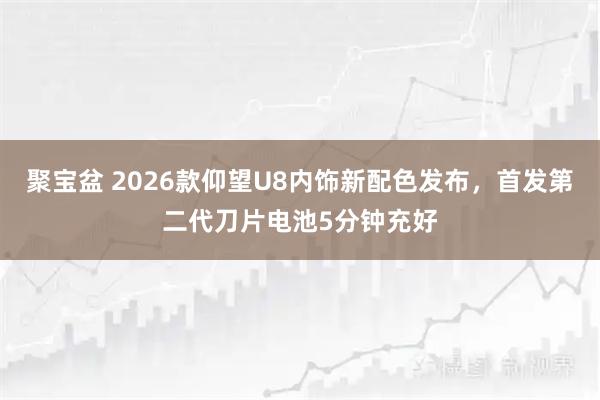 聚宝盆 2026款仰望U8内饰新配色发布，首发第二代刀片电池5分钟充好