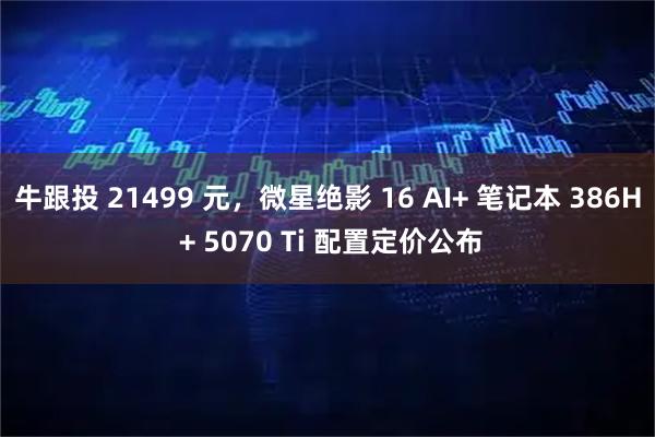 牛跟投 21499 元，微星绝影 16 AI+ 笔记本 386H + 5070 Ti 配置定价公布