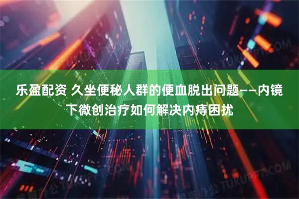 乐盈配资 久坐便秘人群的便血脱出问题——内镜下微创治疗如何解决内痔困扰