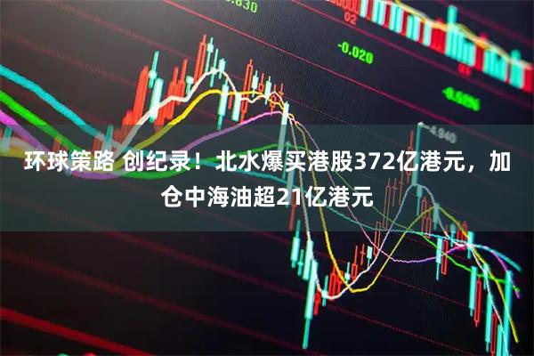 环球策路 创纪录！北水爆买港股372亿港元，加仓中海油超21亿港元