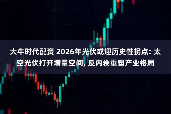 大牛时代配资 2026年光伏或迎历史性拐点: 太空光伏打开增量空间, 反内卷重塑产业格局