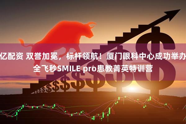 亿配资 双誉加冕，标杆领航！厦门眼科中心成功举办全飞秒SMILE pro患教菁英特训营