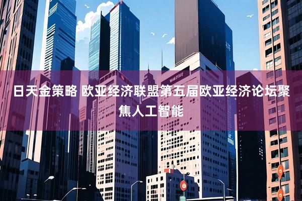 日天金策略 欧亚经济联盟第五届欧亚经济论坛聚焦人工智能