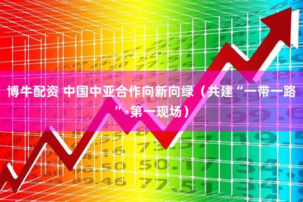 博牛配资 中国中亚合作向新向绿（共建“一带一路”·第一现场）