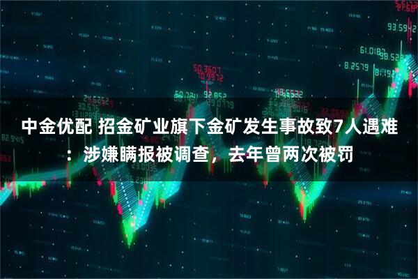 中金优配 招金矿业旗下金矿发生事故致7人遇难：涉嫌瞒报被调查，去年曾两次被罚