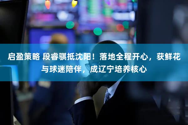 启盈策略 段睿骐抵沈阳！落地全程开心，获鲜花与球迷陪伴，成辽宁培养核心