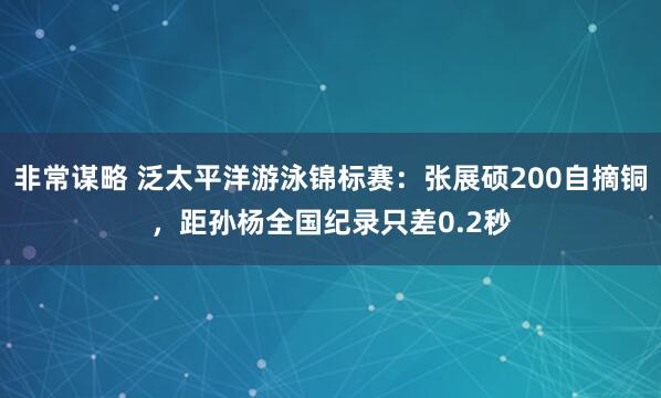 非常谋略 泛太平洋游泳锦标赛：张展硕200自摘铜，距孙杨全国纪录只差0.2秒