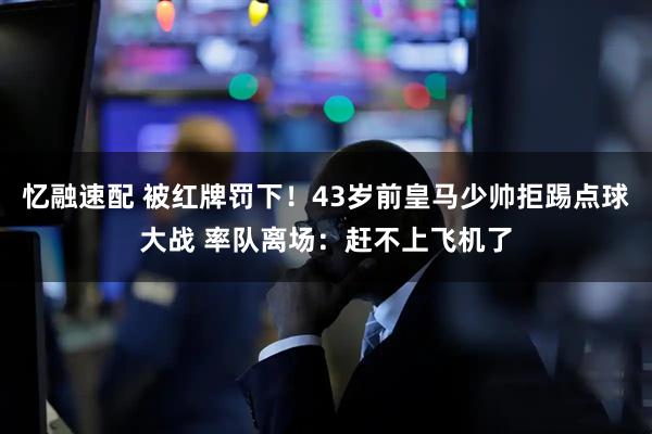忆融速配 被红牌罚下！43岁前皇马少帅拒踢点球大战 率队离场：赶不上飞机了